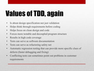 Values of TDD, again
• Is about design specification not just validation
• Helps think through requirements before coding
• Helps focus on clean design and code
• Forces more testable and decoupled program structure
• Results in high code coverage
• Tests can serve as software documentation
• Tests can serve as refactoring safety net
• Automatic regression testing that can provide more specific clues of
defects (faster debugging and fixing)
• Conflicting tests can sometimes point out problems in customer
requirements
 
