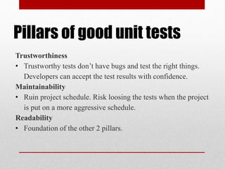 Pillars of good unit tests
Trustworthiness
• Trustworthy tests don’t have bugs and test the right things.
Developers can accept the test results with confidence.
Maintainability
• Ruin project schedule. Risk loosing the tests when the project
is put on a more aggressive schedule.
Readability
• Foundation of the other 2 pillars.
 