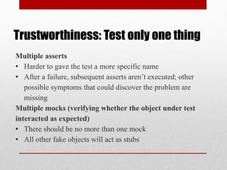 Trustworthiness: Test only one thing
Multiple asserts
• Harder to gave the test a more specific name
• After a failure, subsequent asserts aren’t executed; other
possible symptoms that could discover the problem are
missing
Multiple mocks (verifying whether the object under test
interacted as expected)
• There should be no more than one mock
• All other fake objects will act as stubs
 