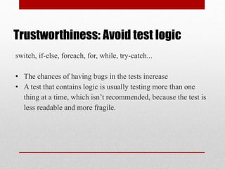 Trustworthiness: Avoid test logic
switch, if-else, foreach, for, while, try-catch...
• The chances of having bugs in the tests increase
• A test that contains logic is usually testing more than one
thing at a time, which isn’t recommended, because the test is
less readable and more fragile.
 