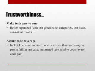 Trustworthiness…
Make tests easy to run
• Better organized (unit test green zone, categories, test lists),
consistent results...
Assure code coverage
• In TDD because no more code is written than necessary to
pass a failing test case, automated tests tend to cover every
code path
 