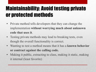 Maintainability: Avoid testing private
or protected methods
• Private method tells developers that they can change the
implementation without worrying much about unknown
code that uses it.
• Testing private methods may lead to breaking tests, even
though the overall functionality is correct.
• Wanting to test a method means that it has a known behavior
or contract against the calling code.
• Making it public, extracting to class, making it static, making
it internal (least favorite)
 