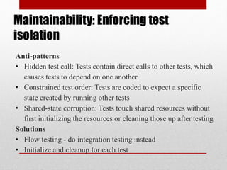 Maintainability: Enforcing test
isolation
Anti-patterns
• Hidden test call: Tests contain direct calls to other tests, which
causes tests to depend on one another
• Constrained test order: Tests are coded to expect a specific
state created by running other tests
• Shared-state corruption: Tests touch shared resources without
first initializing the resources or cleaning those up after testing
Solutions
• Flow testing - do integration testing instead
• Initialize and cleanup for each test
 