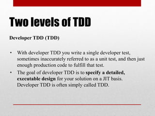 Two levels of TDD
Developer TDD (TDD)
• With developer TDD you write a single developer test,
sometimes inaccurately referred to as a unit test, and then just
enough production code to fulfill that test.
• The goal of developer TDD is to specify a detailed,
executable design for your solution on a JIT basis.
Developer TDD is often simply called TDD.
 