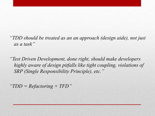 “TDD should be treated as an an approach (design aide), not just
as a task”
“Test Driven Development, done right, should make developers
highly aware of design pitfalls like tight coupling, violations of
SRP (Single Responsibility Principle), etc.”
“TDD = Refactoring + TFD”
 