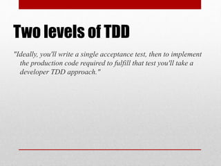 Two levels of TDD
"Ideally, you'll write a single acceptance test, then to implement
the production code required to fulfill that test you'll take a
developer TDD approach."
 