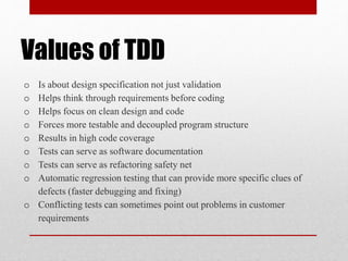 Values of TDD
o Is about design specification not just validation
o Helps think through requirements before coding
o Helps focus on clean design and code
o Forces more testable and decoupled program structure
o Results in high code coverage
o Tests can serve as software documentation
o Tests can serve as refactoring safety net
o Automatic regression testing that can provide more specific clues of
defects (faster debugging and fixing)
o Conflicting tests can sometimes point out problems in customer
requirements
 