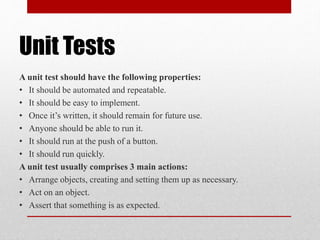 Unit Tests
A unit test should have the following properties:
• It should be automated and repeatable.
• It should be easy to implement.
• Once it’s written, it should remain for future use.
• Anyone should be able to run it.
• It should run at the push of a button.
• It should run quickly.
A unit test usually comprises 3 main actions:
• Arrange objects, creating and setting them up as necessary.
• Act on an object.
• Assert that something is as expected.
 