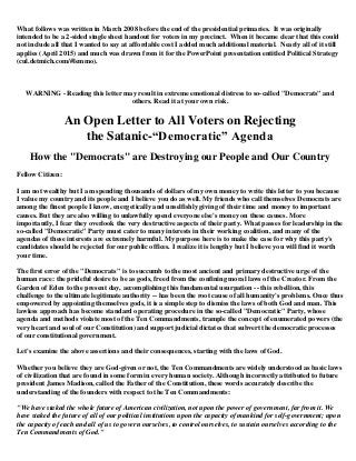 What follows was written in March 2008 before the end of the presidential primaries. It was originally
intended to be a 2-sided single sheet handout for voters in my precinct. When it became clear that this could
not include all that I wanted to say at affordable cost I added much additional material. Nearly all of it still
applies (April 2015) and much was drawn from it for the PowerPoint presentation entitled Political Strategy
(cul.detmich.com/#lemmo).
WARNING - Reading this letter may result in extreme emotional distress to so-called "Democrats" and
others. Read it at your own risk.
An Open Letter to All Voters on Rejecting
the Satanic-“Democratic” Agenda
How the "Democrats" are Destroying our People and Our Country
Fellow Citizen:
I am not wealthy but I am spending thousands of dollars of my own money to write this letter to you because
I value my country and its people and I believe you do as well. My friends who call themselves Democrats are
among the finest people I know, energetically and unselfishly giving of their time and money to important
causes. But they are also willing to unlawfully spend everyone else's money on these causes. More
importantly, I fear they overlook the very destructive aspects of their party. What passes for leadership in the
so-called "Democratic" Party must cater to many interests in their working coalition, and many of the
agendas of these interests are extremely harmful. My purpose here is to make the case for why this party's
candidates should be rejected for our public offices. I realize it is lengthy but I believe you will find it worth
your time.
The first error of the "Democrats" is to succumb to the most ancient and primary destructive urge of the
human race: the prideful desire to be as gods, freed from the confining moral laws of the Creator. From the
Garden of Eden to the present day, accomplishing this fundamental usurpation -- this rebellion, this
challenge to the ultimate legitimate authority -- has been the root cause of all humanity's problems. Once thus
empowered by appointing themselves gods, it is a simple step to dismiss the laws of both God and man. This
lawless approach has become standard operating procedure in the so-called "Democratic" Party, whose
agenda and methods violate most of the Ten Commandments, trample the concept of enumerated powers (the
very heart and soul of our Constitution) and support judicial dictates that subvert the democratic processes
of our constitutional government.
Let's examine the above assertions and their consequences, starting with the laws of God.
Whether you believe they are God-given or not, the Ten Commandments are widely understood as basic laws
of civilization that are found in some form in every human society. Although incorrectly attributed to future
president James Madison, called the Father of the Constitution, these words accurately describe the
understanding of the founders with respect to the Ten Commandments:
"We have staked the whole future of American civilization, not upon the power of government, far from it. We
have staked the future of all of our political institutions upon the capacity of mankind for self-government; upon
the capacity of each and all of us to govern ourselves, to control ourselves, to sustain ourselves according to the
Ten Commandments of God."
 