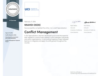 4 Courses
Types of Conflict
Conflict Resolution Skills
Intercultural Communication
and Conflict Resolution
Conflict Management Capstone
Project
Najla DeBow
Instructor
University of California,
Irvine Extension
Amit Kothari
Instructor
University of California,
Irvine Extension
February 17, 2016
NNAMDI OKEKE
has successfully completed the online, non-credit Specialization
Conflict Management
In this Specialization, learners developed and honed the essential
skills needed to constructively address conflict between individuals
and within organizations. A culminating Capstone Project allowed
learners to integrate and apply the skills gained throughout the
courses.
Verify this certificate at:
coursera.org/verify/specialization/PZHWZBG3CP32
 