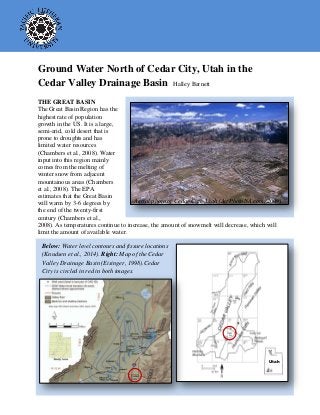 Ground Water North of Cedar City, Utah in the
Cedar Valley Drainage Basin Halley Barnett
THE GREAT BASIN
The Great Basin Region has the
highest rate of population
growth in the US. It is a large,
semi-arid, cold desert that is
prone to droughts and has
limited water resources
(Chambers et al., 2008). Water
input into this region mainly
comes from the melting of
winter snow from adjacent
mountainous areas (Chambers
et al., 2008). The EPA
estimates that the Great Basin
will warm by 3-6 degrees by
the end of the twenty-first
century (Chambers et al.,
2008). As temperatures continue to increase, the amount of snowmelt will decrease, which will
limit the amount of available water.
Aerial photo of Cedar City, Utah (AirPhotoNA.com, 2009).
Below: Water level contours and fissure locations
(Knudsen et al., 2014). Right: Map of the Cedar
Valley Drainage Basin (Eisinger, 1998).Cedar
City is circled in red in both images.
Utah
 
