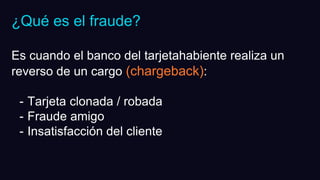 ¿Qué es el fraude?
Es cuando el banco del tarjetahabiente realiza un
reverso de un cargo (chargeback):
- Tarjeta clonada / robada
- Fraude amigo
- Insatisfacción del cliente
 