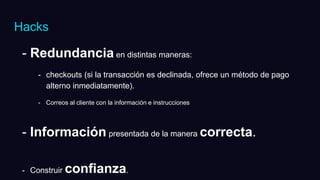 - Redundancia en distintas maneras:
- checkouts (si la transacción es declinada, ofrece un método de pago
alterno inmediatamente).
- Correos al cliente con la información e instrucciones
- Información presentada de la manera correcta.
- Construir confianza.
Hacks
 