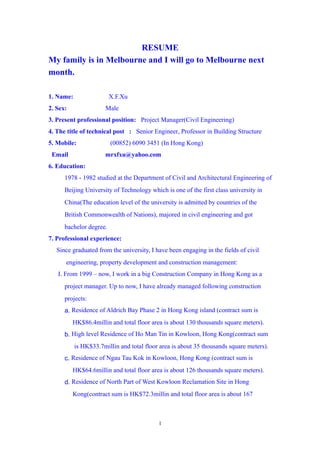 RESUME
My family is in Melbourne and I will go to Melbourne next
month.
1. Name: X.F.Xu
2. Sex: Male
3. Present professional position: Project Manager(Civil Engineering)
4. The title of technical post : Senior Engineer, Professor in Building Structure
5. Mobile: (00852) 6090 3451 (In Hong Kong)
Email mrxfxu@yahoo.com
6. Education:
1978 - 1982 studied at the Department of Civil and Architectural Engineering of
Beijing University of Technology which is one of the first class university in
China(The education level of the university is admitted by countries of the
British Commonwealth of Nations), majored in civil engineering and got
bachelor degree.
7. Professional experience:
Since graduated from the university, I have been engaging in the fields of civil
engineering, property development and construction management:
I. From 1999 C now, I work in a big Construction Company in Hong Kong as a
project manager. Up to now, I have already managed following construction
projects:
a. Residence of Aldrich Bay Phase 2 in Hong Kong island (contract sum is
HK$86.4millin and total floor area is about 130 thousands square meters).
b. High level Residence of Ho Man Tin in Kowloon, Hong Kong(contract sum
is HK$33.7millin and total floor area is about 35 thousands square meters).
c. Residence of Ngau Tau Kok in Kowloon, Hong Kong (contract sum is
HK$64.6millin and total floor area is about 126 thousands square meters).
d. Residence of North Part of West Kowloon Reclamation Site in Hong
Kong(contract sum is HK$72.3millin and total floor area is about 167
1
 