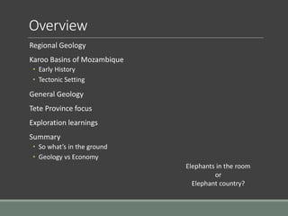 Overview
Regional Geology
Karoo Basins of Mozambique
• Early History
• Tectonic Setting
General Geology
Tete Province focus
Exploration learnings
Summary
• So what’s in the ground
• Geology vs Economy
Elephants in the room
or
Elephant country?
 