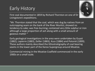 Early History
First coal documented in 1859 by Richard Thornton on one of Dr
Livingstone’s expeditions.
“Mr. Thornton stated that the coal, which was dug by natives from an
outcropping seam on the bank of the River Muntizi, showed no
tendency to cake; was free-burning; contained very little sulphur or iron
although a large proportion of ash along with a small amount of
gaseous matter “
Early geological investigations in the area were undertaken by Guyot
(1882), Lapierre (1883), Zeiller (1883), Kuss (1884) and Potonié (1899).
These authors mainly described the lithostratigraphy of coal bearing
seams in the lower part of the Karoo Supergroup around Moatize.
Commercial mining in the Moatize Coalfield commenced in the early
1900s on a small scale.
 