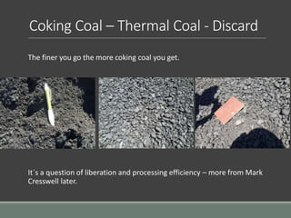 Coking Coal – Thermal Coal - Discard
The finer you go the more coking coal you get.
It´s a question of liberation and processing efficiency – more from Mark
Cresswell later.
 
