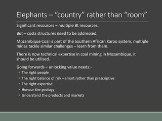 Elephants – “country” rather than “room”
Significant resources – multiple Bt resources.
But – costs structures need to be addressed.
Mozambique Coal is part of the Southern African Karoo system, multiple
mines tackle similar challenges – learn from them.
There is now technical expertise in coal mining in Mozambique, it
should be utilised.
Going forwards – unlocking value needs:-
• The right people
• The right balance of risk – smart rather than prescriptive
• The right expertise
• Honour the geology
• Understand the products and markets
 