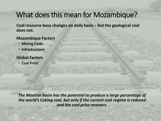 What does this mean for Mozambique?
Coal resource base changes on daily basis – but the geological coal
does not.
Mozambique Factors
• Mining Costs
• Infrastructure
Global Factors
• Coal Price
The Moatize basin has the potential to produce a large percentage of
the world’s Coking coal, but only if the current cost regime is reduced
and the coal price recovers.
 