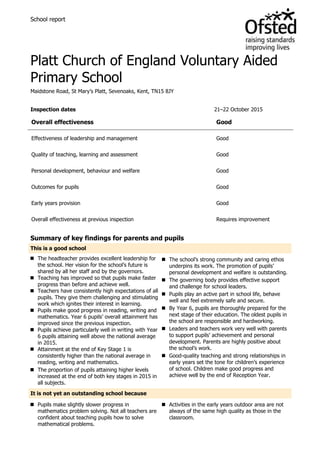 School report
Platt Church of England Voluntary Aided
Primary School
Maidstone Road, St Mary’s Platt, Sevenoaks, Kent, TN15 8JY
Inspection dates 21–22 October 2015
Overall effectiveness Good
Effectiveness of leadership and management Good
Quality of teaching, learning and assessment Good
Personal development, behaviour and welfare Good
Outcomes for pupils Good
Early years provision Good
Overall effectiveness at previous inspection Requires improvement
Summary of key findings for parents and pupils
This is a good school
 The headteacher provides excellent leadership for
the school. Her vision for the school’s future is
shared by all her staff and by the governors.
 Teaching has improved so that pupils make faster
progress than before and achieve well.
 Teachers have consistently high expectations of all
pupils. They give them challenging and stimulating
work which ignites their interest in learning.
 Pupils make good progress in reading, writing and
mathematics. Year 6 pupils’ overall attainment has
improved since the previous inspection.
 Pupils achieve particularly well in writing with Year
6 pupils attaining well above the national average
in 2015.
 Attainment at the end of Key Stage 1 is
consistently higher than the national average in
reading, writing and mathematics.
 The proportion of pupils attaining higher levels
increased at the end of both key stages in 2015 in
all subjects.
 The school’s strong community and caring ethos
underpins its work. The promotion of pupils’
personal development and welfare is outstanding.
 The governing body provides effective support
and challenge for school leaders.
 Pupils play an active part in school life, behave
well and feel extremely safe and secure.
 By Year 6, pupils are thoroughly prepared for the
next stage of their education. The oldest pupils in
the school are responsible and hardworking.
 Leaders and teachers work very well with parents
to support pupils’ achievement and personal
development. Parents are highly positive about
the school’s work.
 Good-quality teaching and strong relationships in
early years set the tone for children’s experience
of school. Children make good progress and
achieve well by the end of Reception Year.
It is not yet an outstanding school because
 Pupils make slightly slower progress in
mathematics problem solving. Not all teachers are
confident about teaching pupils how to solve
mathematical problems.
 Activities in the early years outdoor area are not
always of the same high quality as those in the
classroom.
 