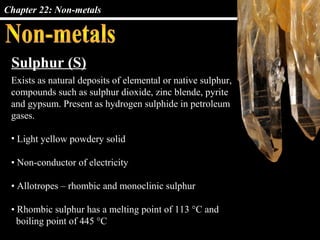 Chapter 22: Non-metals




 Sulphur (S)
 Exists as natural deposits of elemental or native sulphur,
 compounds such as sulphur dioxide, zinc blende, pyrite
 and gypsum. Present as hydrogen sulphide in petroleum
 gases.

 • Light yellow powdery solid

 • Non-conductor of electricity

 • Allotropes – rhombic and monoclinic sulphur

 • Rhombic sulphur has a melting point of 113 °C and
   boiling point of 445 °C
 