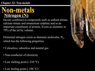 Chapter 22: Non-metals



  Nitrogen (N)
 Occurs combined in compounds such as sodium nitrate,
 calcium nitrate and ammonium sulphate and as an
 important constituent of protein. Exists as elements in
 79% of the air by volume.

 Elemental nitrogen exists as diatomic molecules, N2,
 which has the following properties:

 • Colourless, odourless and neutral gas

 • Non-conductor of electricity

 • Low melting point (–210 °C)

 • Low boiling point (–196 °C)
 