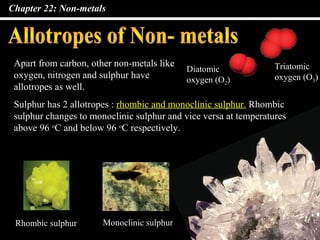 Chapter 22: Non-metals




 Apart from carbon, other non-metals like                         Triatomic
                                            Diatomic
 oxygen, nitrogen and sulphur have          oxygen (O2)           oxygen (O3)
 allotropes as well.
 Sulphur has 2 allotropes : rhombic and monoclinic sulphur. Rhombic
 sulphur changes to monoclinic sulphur and vice versa at temperatures
 above 96 oC and below 96 oC respectively.




 Rhombic sulphur       Monoclinic sulphur
 