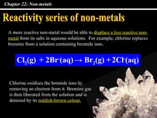 Chapter 22: Non-metals




 A more reactive non-metal would be able to displace a less reactive non-
 metal from its salts in aqueous solutions. For example, chlorine replaces
 bromine from a solution containing bromide ions.


     Cl2(g) + 2Br-(aq) → Br2(g) + 2Cl-(aq)

  Chlorine oxidises the bromide ions by
  removing an electron from it. Bromine gas
  is then liberated from the solution and is
  detected by its reddish-brown colour.
 