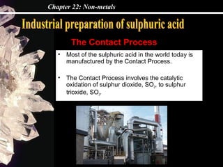 Chapter 22: Non-metals




        The Contact Process
   •   Most of the sulphuric acid in the world today is
       manufactured by the Contact Process.

   •   The Contact Process involves the catalytic
       oxidation of sulphur dioxide, SO2, to sulphur
       trioxide, SO3.
 