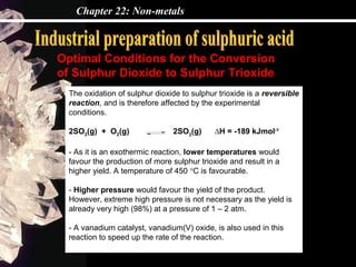 Chapter 22: Non-metals



Optimal Conditions for the Conversion
of Sulphur Dioxide to Sulphur Trioxide
  The oxidation of sulphur dioxide to sulphur trioxide is a reversible
  reaction, and is therefore affected by the experimental
  conditions.

  2SO2(g) + O2(g)               2SO3(g)      ∆H = -189 kJmol-1

  - As it is an exothermic reaction, lower temperatures would
  favour the production of more sulphur trioxide and result in a
  higher yield. A temperature of 450 °C is favourable.

  - Higher pressure would favour the yield of the product.
  However, extreme high pressure is not necessary as the yield is
  already very high (98%) at a pressure of 1 – 2 atm.

  - A vanadium catalyst, vanadium(V) oxide, is also used in this
  reaction to speed up the rate of the reaction.
 
