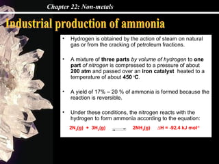Chapter 22: Non-metals



     •   Hydrogen is obtained by the action of steam on natural
         gas or from the cracking of petroleum fractions.

     •   A mixture of three parts by volume of hydrogen to one
         part of nitrogen is compressed to a pressure of about
         200 atm and passed over an iron catalyst heated to a
         temperature of about 450 oC.

     •   A yield of 17% – 20 % of ammonia is formed because the
         reaction is reversible.

     •   Under these conditions, the nitrogen reacts with the
         hydrogen to form ammonia according to the equation:
         2N2(g) + 3H2(g)          2NH3(g)   ∆H = -92.4 kJ mol-1
 