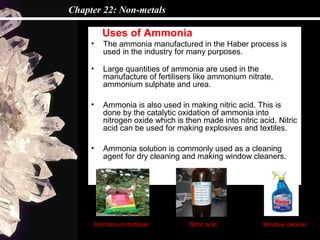 Chapter 22: Non-metals

         Uses of Ammonia
     •   The ammonia manufactured in the Haber process is
         used in the industry for many purposes.

     •   Large quantities of ammonia are used in the
         manufacture of fertilisers like ammonium nitrate,
         ammonium sulphate and urea.

     •   Ammonia is also used in making nitric acid. This is
         done by the catalytic oxidation of ammonia into
         nitrogen oxide which is then made into nitric acid. Nitric
         acid can be used for making explosives and textiles.

     •   Ammonia solution is commonly used as a cleaning
         agent for dry cleaning and making window cleaners.




     Ammonium fertiliser          Nitric acid           Window cleaner
 
