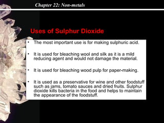 Chapter 22: Non-metals




    Uses of Sulphur Dioxide
•    The most important use is for making sulphuric acid.

•    It is used for bleaching wool and silk as it is a mild
     reducing agent and would not damage the material.

•    It is used for bleaching wood pulp for paper-making.

•    It is used as a preservative for wine and other foodstuff
     such as jams, tomato sauces and dried fruits. Sulphur
     dioxide kills bacteria in the food and helps to maintain
     the appearance of the foodstuff.
 
