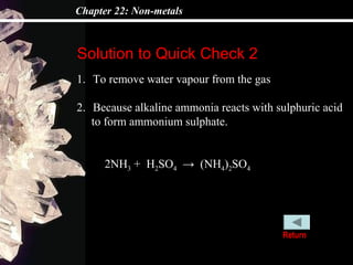 Chapter 22: Non-metals



Solution to Quick Check 2
1. To remove water vapour from the gas

2. Because alkaline ammonia reacts with sulphuric acid
   to form ammonium sulphate.


      2NH3 + H2SO4 → (NH4)2SO4




                                         Return
 