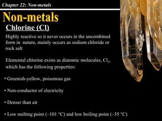 Chapter 22: Non-metals



 Chlorine (Cl)
 Highly reactive so it never occurs in the uncombined
 form in nature, mainly occurs as sodium chloride or
 rock salt

 Elemental chlorine exists as diatomic molecules, Cl2,
 which has the following properties:

 • Greenish-yellow, poisonous gas

 • Non-conductor of electricity

 • Denser than air

 • Low melting point (–101 °C) and low boiling point (–35 °C)
 