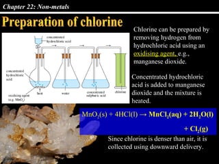Chapter 22: Non-metals
Chlorine can be prepared by
removing hydrogen from
hydrochloric acid using an
oxidising agent, e.g.,
manganese dioxide.
Concentrated hydrochloric
acid is added to manganese
dioxide and the mixture is
heated.
MnO2(s) + 4HCl(l) → MnCl2(aq) + 2H2O(l)
+ Cl2(g)
Since chlorine is denser than air, it is
collected using downward delivery.
 