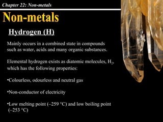 Chapter 22: Non-metals
Mainly occurs in a combined state in compounds
such as water, acids and many organic substances.
Elemental hydrogen exists as diatomic molecules, H2,
which has the following properties:
•Colourless, odourless and neutral gas
•Non-conductor of electricity
•Low melting point (–259 °C) and low boiling point
(–253 °C)
Hydrogen (H)
 