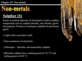 Chapter 22: Non-metals
Sulphur (S)
Exists as natural deposits of elemental or native sulphur,
compounds such as sulphur dioxide, zinc blende, pyrite
and gypsum. Present as hydrogen sulphide in petroleum
gases.
• Light yellow powdery solid
• Non-conductor of electricity
• Allotropes – rhombic and monoclinic sulphur
• Rhombic sulphur has a melting point of 113 °C and
boiling point of 445 °C
 