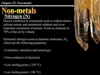 Chapter 22: Non-metals
Nitrogen (N)
Occurs combined in compounds such as sodium nitrate,
calcium nitrate and ammonium sulphate and as an
important constituent of protein. Exists as elements in
79% of the air by volume.
Elemental nitrogen exists as diatomic molecules, N2,
which has the following properties:
• Colourless, odourless and neutral gas
• Non-conductor of electricity
• Low melting point (–210 °C)
• Low boiling point (–196 °C)
 