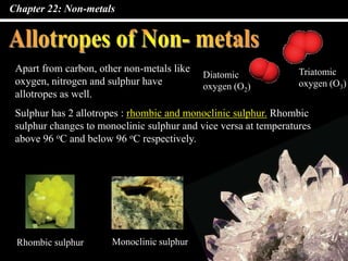 Chapter 22: Non-metals
Apart from carbon, other non-metals like
oxygen, nitrogen and sulphur have
allotropes as well.
Diatomic
oxygen (O2)
Triatomic
oxygen (O3)
Sulphur has 2 allotropes : rhombic and monoclinic sulphur. Rhombic
sulphur changes to monoclinic sulphur and vice versa at temperatures
above 96 oC and below 96 oC respectively.
Monoclinic sulphurRhombic sulphur
 