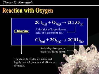 Chapter 22: Non-metals
2Cl2(g) + O2(g) → 2Cl2O(g)
Chlorine
Cl2(g) + 2O2(g) → 2ClO2(g)
The chloride oxides are acidic and
highly unstable, reacts with alkalis to
form salt.
Anhydride of hypochlorous
acid. It is an orange gas.
Reddish yellow gas, a
useful oxidising agent.
 