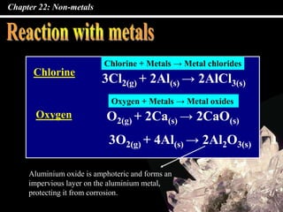 Chapter 22: Non-metals
Chlorine
Oxygen
3Cl2(g) + 2Al(s) → 2AlCl3(s)
O2(g) + 2Ca(s) → 2CaO(s)
3O2(g) + 4Al(s) → 2Al2O3(s)
Aluminium oxide is amphoteric and forms an
impervious layer on the aluminium metal,
protecting it from corrosion.
Chlorine + Metals → Metal chlorides
Oxygen + Metals → Metal oxides
 