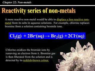 Chapter 22: Non-metals
A more reactive non-metal would be able to displace a less reactive non-
metal from its salts in aqueous solutions. For example, chlorine replaces
bromine from a solution containing bromide ions.
Cl2(g) + 2Br-(aq) → Br2(g) + 2Cl-(aq)
Chlorine oxidises the bromide ions by
removing an electron from it. Bromine gas
is then liberated from the solution and is
detected by its reddish-brown colour.
 