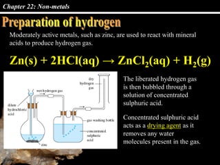 Chapter 22: Non-metals
Moderately active metals, such as zinc, are used to react with mineral
acids to produce hydrogen gas.
The liberated hydrogen gas
is then bubbled through a
solution of concentrated
sulphuric acid.
Zn(s) + 2HCl(aq) → ZnCl2(aq) + H2(g)
Concentrated sulphuric acid
acts as a drying agent as it
removes any water
molecules present in the gas.
 