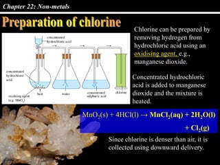 Chapter 22: Non-metals
Chlorine can be prepared by
removing hydrogen from
hydrochloric acid using an
oxidising agent, e.g.,
manganese dioxide.
Concentrated hydrochloric
acid is added to manganese
dioxide and the mixture is
heated.
MnO2(s) + 4HCl(l) → MnCl2(aq) + 2H2O(l)
+ Cl2(g)
Since chlorine is denser than air, it is
collected using downward delivery.
 