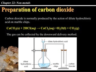 Chapter 22: Non-metals
Carbon dioxide is normally produced by the action of dilute hydrochloric
acid on marble chips.
CaCO3(s) + 2HCl(aq) → CaCl2(aq) +H2O(l) + CO2(g)
The gas can be collected by the downward delivery method.
 