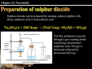 Chapter 22: Non-metals
Sulphur dioxide can be prepared by treating sodium sulphite with
dilute sulphuric acid or hydrochloric acid.
Na2SO3(s) + 2HCl(aq) → 2NaCl (aq) +H2O(l) + SO2(g)
The SO2 produced is passed
through a gas washing bottle
containing concentrated
sulphuric acid. The gas is
dried and collected by
downward delivery.
 