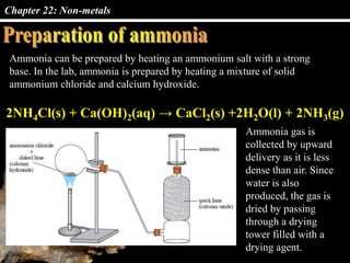 Chapter 22: Non-metals
Ammonia can be prepared by heating an ammonium salt with a strong
base. In the lab, ammonia is prepared by heating a mixture of solid
ammonium chloride and calcium hydroxide.
2NH4Cl(s) + Ca(OH)2(aq) → CaCl2(s) +2H2O(l) + 2NH3(g)
Ammonia gas is
collected by upward
delivery as it is less
dense than air. Since
water is also
produced, the gas is
dried by passing
through a drying
tower filled with a
drying agent.
 