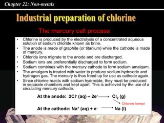 Chapter 22: Non-metals
• Chlorine is produced by the electrolysis of a concentrated aqueous
solution of sodium chloride known as brine.
• The anode is made of graphite (or titanium) while the cathode is made
of mercury.
• Chloride ions migrate to the anode and are discharged.
• Sodium ions are preferentially discharged to form sodium.
• Sodium combines with the mercury cathode to form sodium amalgam.
• The amalgam is treated with water to produce sodium hydroxide and
hydrogen gas. The mercury is thus freed up for use as cathode again.
• Since chlorine reacts with sodium hydroxide, they must be produced
in separate chambers and kept apart. This is achieved by the use of a
circulating mercury cathode.
The mercury cell process
At the anode: 2Cl- (aq) – 2e- Cl2 (g)
At the cathode: Na+ (aq) + e- Na (l)
Chlorine formed
 