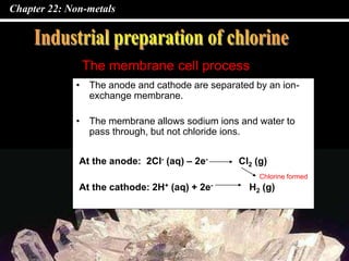 Chapter 22: Non-metals
• The anode and cathode are separated by an ion-
exchange membrane.
• The membrane allows sodium ions and water to
pass through, but not chloride ions.
The membrane cell process
At the anode: 2Cl- (aq) – 2e- Cl2 (g)
At the cathode: 2H+ (aq) + 2e- H2 (g)
Chlorine formed
 